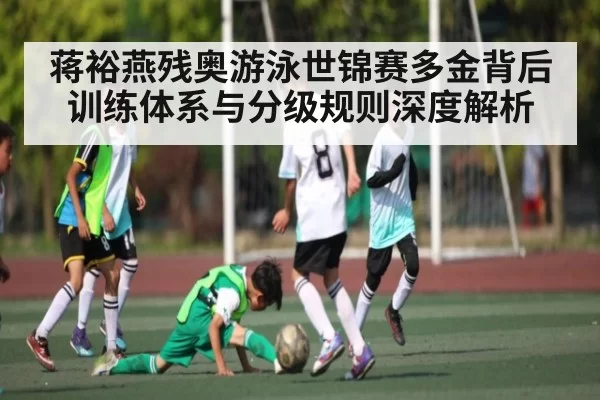 蒋裕燕残奥游泳世锦赛多金背后 训练体系与分级规则深度解析