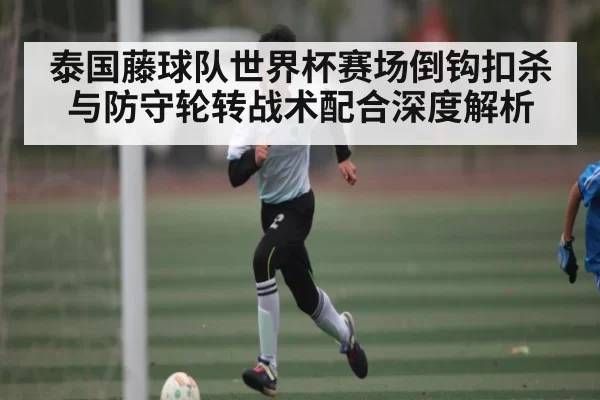 泰国藤球队世界杯赛场倒钩扣杀与防守轮转战术配合深度解析
