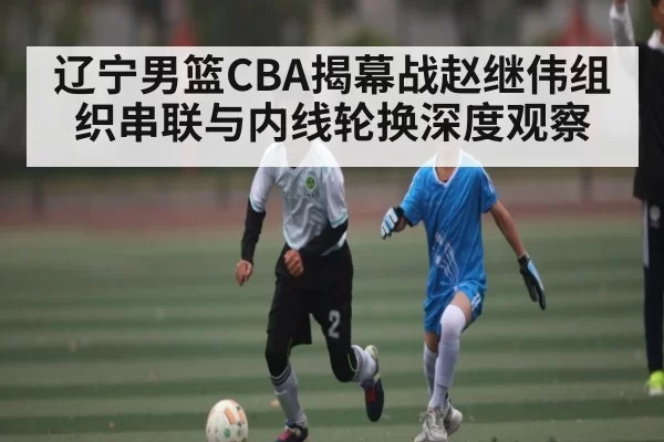 辽宁男篮CBA揭幕战赵继伟组织串联与内线轮换深度观察